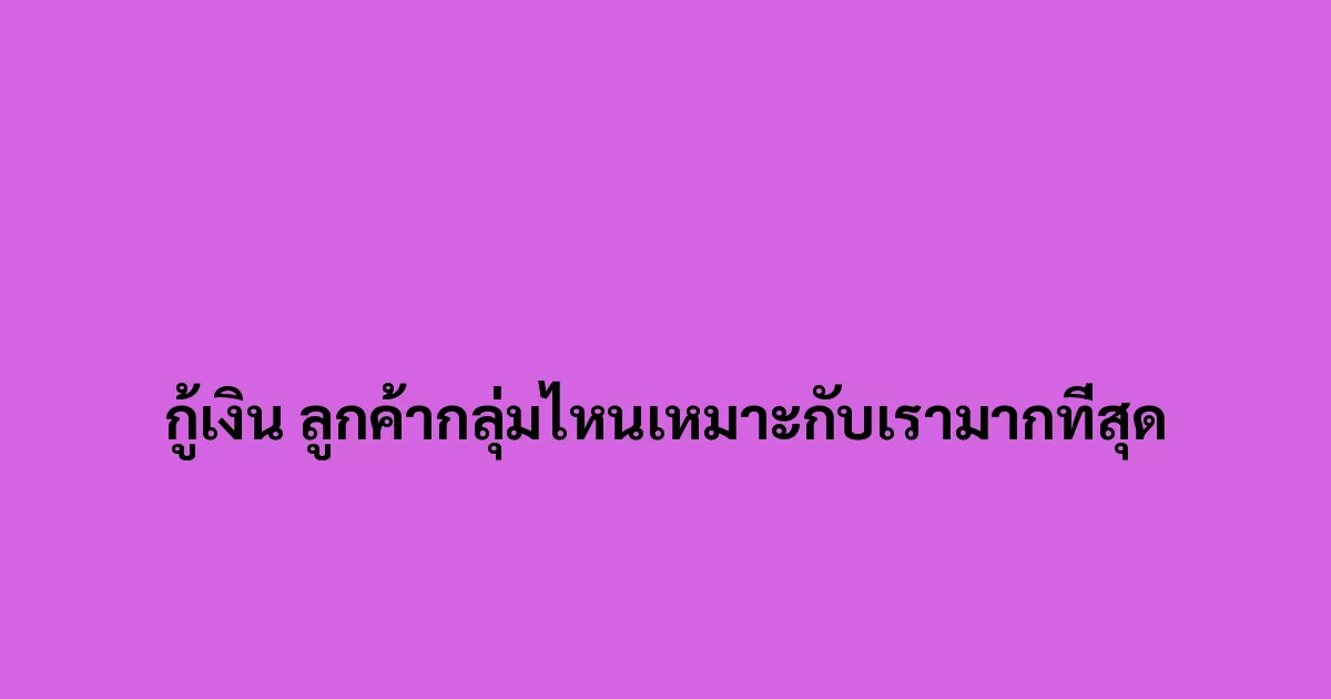 กู้เงิน ลูกค้ากลุ่มไหนเหมาะกับเรามากที่สุด