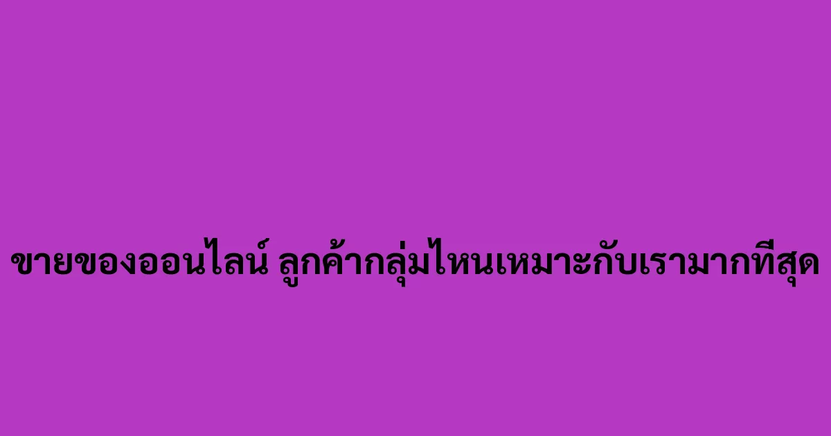 ขายของออนไลน์ ลูกค้ากลุ่มไหนเหมาะกับเรามากที่สุด