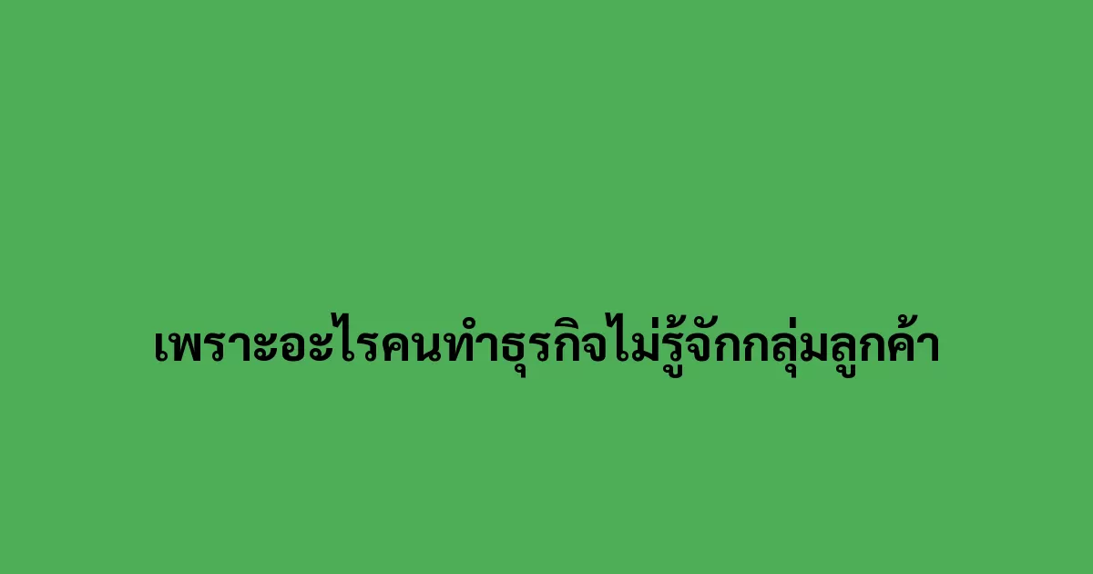 เพราะอะไรคนทำธุรกิจไม่รู้จักกลุ่มลูกค้า